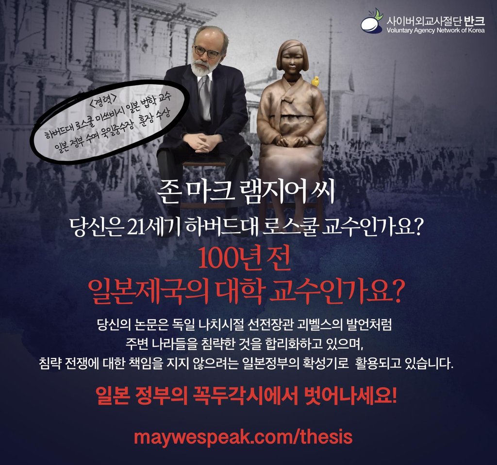 This image, provided by the Voluntary Agency Network of Korea (VANK), a Seoul-based civic organization that promotes the country and its history online for an international audience, shows its poster saying, "Dr. Mark Ramseyer. Are you a Harvard professor in the 21st century? Or a professor of imperialist Japan 100 years ago? ... Don't be a tool of the Japanese government." Ramseyer, a Mitsubishi professor of Japanese legal studies at Harvard Law School, recently published a paper titled "Contracting For Sex In The Pacific War" in the International Review of Law and Economics, claiming that "comfort women" were not sex slaves but prostitutes who voluntarily worked in Japanese military brothels. Comfort women refer to around 200,000 Asian women, mostly Koreans, who were forcibly taken to front-line military brothels by the Japanese army during World War II. The VANK poster in Korean and English is being distributed at home and abroad. (PHOTO NOT FOR SALE) (Yonhap)